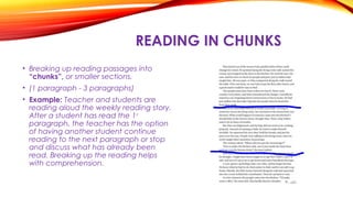 READING IN CHUNKS
• Breaking up reading passages into
“chunks”, or smaller sections.
• (1 paragraph - 3 paragraphs)
• Example: Teacher and students are
reading aloud the weekly reading story.
After a student has read the 1st
paragraph, the teacher has the option
of having another student continue
reading to the next paragraph or stop
and discuss what has already been
read. Breaking up the reading helps
with comprehension.
 