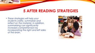 5 AFTER READING STRATEGIES
• These strategies will help your
students clarify, summarize and
reflect on the material. In addition,
summarizing can significantly
increases comprehension by
incorporating the right and left sides
of the brain.
 