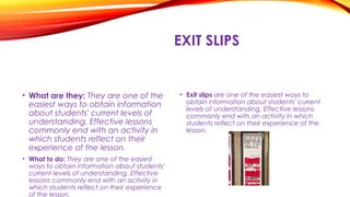 EXIT SLIPS
• What are they: They are one of the
easiest ways to obtain information
about students' current levels of
understanding. Effective lessons
commonly end with an activity in
which students reflect on their
experience of the lesson.
• What to do: They are one of the easiest
ways to obtain information about students'
current levels of understanding. Effective
lessons commonly end with an activity in
which students reflect on their experience
of the lesson.
• Exit slips are one of the easiest ways to
obtain information about students' current
levels of understanding. Effective lessons
commonly end with an activity in which
students reflect on their experience of the
lesson.
 