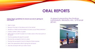 ORAL REPORTS
Follow these guidelines to ensure success in giving an
oral report:
A speech presenting the findings,
conclusions, decisions, etc., of a small
group.
• Select a topic
• Research the topic at the library and on the internet
• Decide on a thesis and find evidence to back up your thesis statement
• Create a written outline on paper
• Write notes to yourself on paper or on index cards on the main points of
the report
• Practice speaking the report to yourself
• Practice the oral report in front of a mirror
• Practice the oral report in front of a friend or family member
• Select the appropriate attire for giving the oral report
• Give the oral report with your notes in hand
 