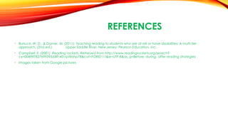 REFERENCES
• Bursuck, W. D., & Damer, M. (2011). Teaching reading to students who are at risk or have disabilities: A multi-tier
approach. (2nd ed.). Upper Saddle River, New Jersey: Pearson Education, Inc.
• Campbell, E. (2001). Reading rockets. Retrieved from http://www.readingrockets.org/search?
cx=004997827699593338140:nptllrzhp78&cof=FORID:11&ie=UTF-8&as_q=Before, during, after reading strategies
• Images taken from Google pictures
 
