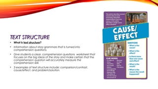 TEXT STRUCTURETEXT STRUCTURE
• What is text structure?
• Information about story grammars that is turned into
comprehension questions.
• Give students a clear, comprehension questions worksheet that
focuses on the big ideas of the story and make certain that the
comprehension question will accurately measure the
comprehension skill.
• 3 examples of text structure include: comparison/contrast,
cause/effect, and problem/solution.
 