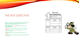 THE TEXT DETECTIVE
•Before students read the assigned text, give them
the short answer worksheets with the key wh-
questions for them to answer.
•Wh- questions: “In what period of time is this
biography set?”
•“Where did this character live most of his life?”
•“Who was the most influential person in this
character’s life?”
•“Why do people say that this character is a
leader?”
•“When did the character encounter conflict with
the other?”
 