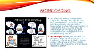 FRONTLOADING
• An effective way to differentiate
instruction through techniques used
before reading to activate students
prior knowledge, discuss critical
knowledge and vocabulary needed to
understand the text, and provide
information on text structure and
comprehension strategies useful in
understanding the text.
• An example: Before the teacher has
students begin reading the text on
landmarks, she plays a short video on
images of natural and man-made
landmarks. Then teacher and students
discuss together.
 