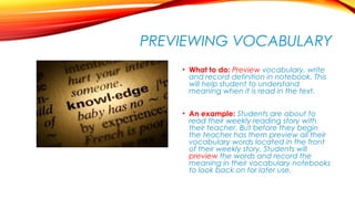 PREVIEWING VOCABULARY
• What to do: Preview vocabulary, write
and record definition in notebook. This
will help student to understand
meaning when it is read in the text.
• An example: Students are about to
read their weekly reading story with
their teacher. But before they begin
the teacher has them preview all their
vocabulary words located in the front
of their weekly story. Students will
preview the words and record the
meaning in their vocabulary notebooks
to look back on for later use.
 