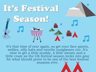 It’s that time of year again, so get your face paints,
wellies, silly hats and novelty sunglasses out. It’s
time to get a little muddy, a little sweaty and a
little crazy as the UK festival season kicks into gear
for what should prove to be one of the best festival
seasons ever.
 