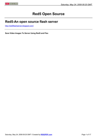 Saturday, May 24, 2008 09:25 GMT




                                  Red5 Open Source

Red5-An open source flash server
http://red5flashserver.blogspot.com/



Save Video Images To Server Using Red5 and Flex




Saturday, May 24, 2008 09:25 GMT / Created by RSS2PDF.com                        Page 1 of 17