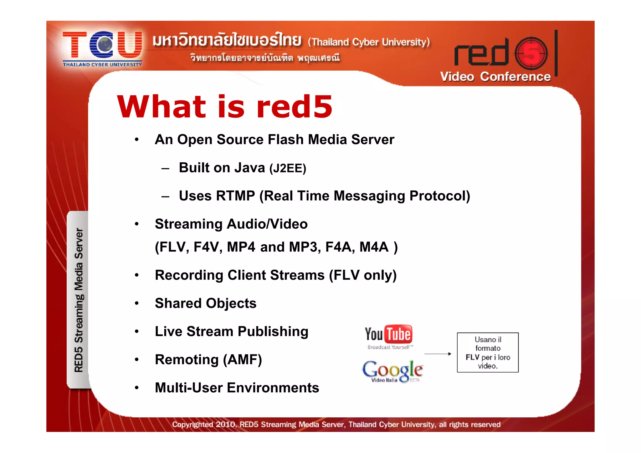 What is red5
 • An Open Source Flash Media Server
    – Built on Java (J2EE)
    – Uses RTMP (Real Time Messaging Protocol)
 • Streaming Audio/Video
   (FLV, F4V, MP4 and MP3, F4A, M4A )
 • Recording Client Streams (FLV only)
 • Shared Objects
 • Live Stream Publishing
 • Remoting (AMF)
 • Multi-User Environments
 