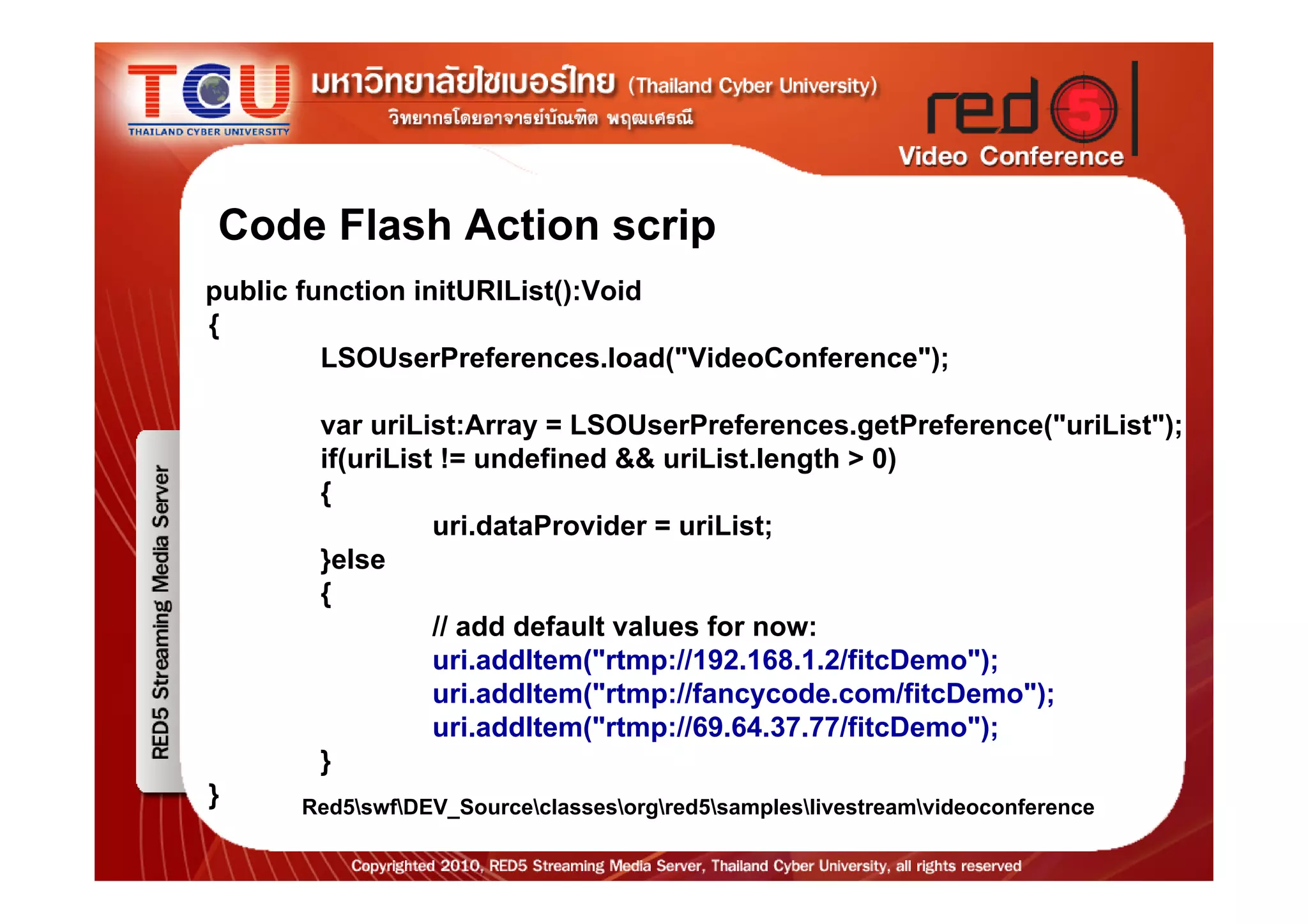 Code Flash Action scrip
public function initURIList():Void
{
         LSOUserPreferences.load("VideoConference");

        var uriList:Array = LSOUserPreferences.getPreference("uriList");
        if(uriList != undefined && uriList.length > 0)
        {
                  uri.dataProvider = uriList;
        }else
        {
                  // add default values for now:
                  uri.addItem("rtmp://192.168.1.2/fitcDemo");
                  uri.addItem("rtmp://fancycode.com/fitcDemo");
                  uri.addItem("rtmp://69.64.37.77/fitcDemo");
        }
}     Red5swfDEV_Sourceclassesorgred5sampleslivestreamvideoconference
 