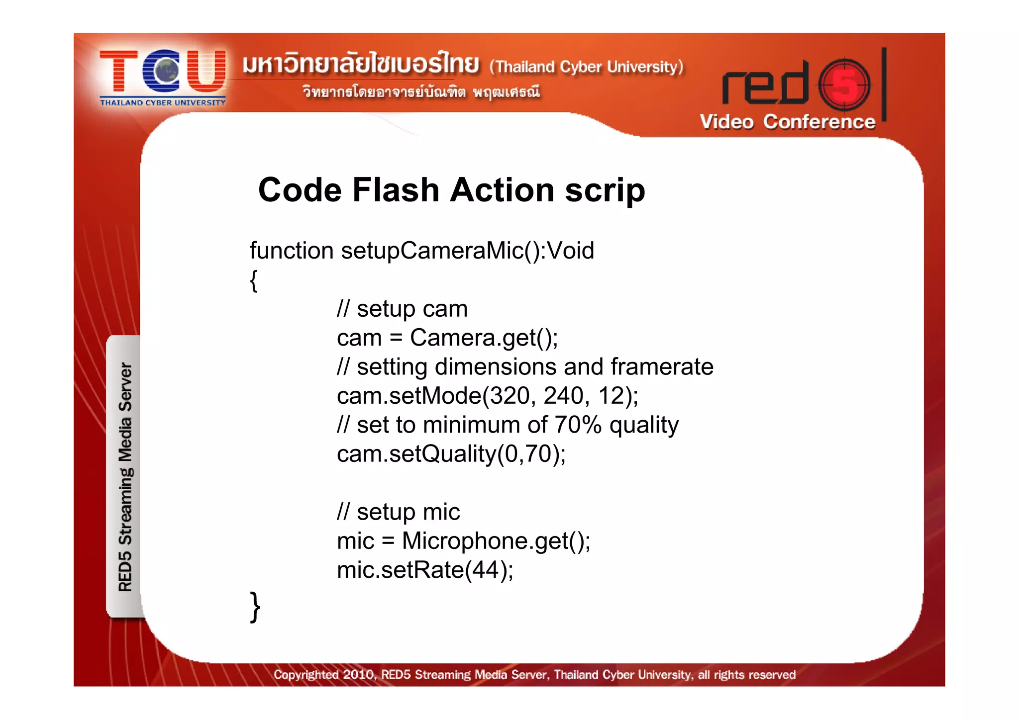 Code Flash Action scrip
function setupCameraMic():Void
{
        // setup cam
        cam = Camera.get();
        // setting dimensions and framerate
        cam.setMode(320, 240, 12);
        // set to minimum of 70% quality
        cam.setQuality(0,70);

        // setup mic
        mic = Microphone.get();
        mic.setRate(44);
}
 