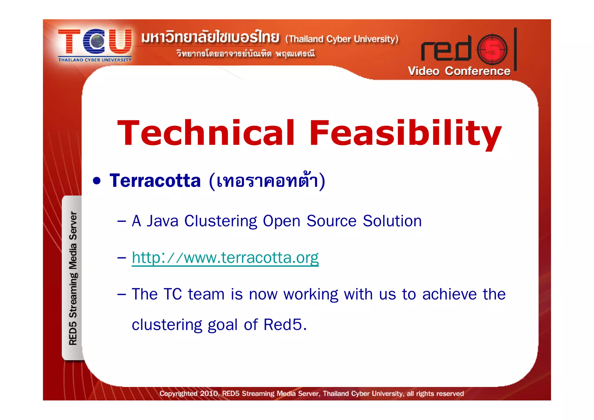 Technical Feasibility
• Terracotta (เทอราคอทตา)
  – A Java Clustering Open Source Solution
  – http://www.terracotta.org
  – The TC team is now working with us to achieve the
    clustering goal of Red5.
 