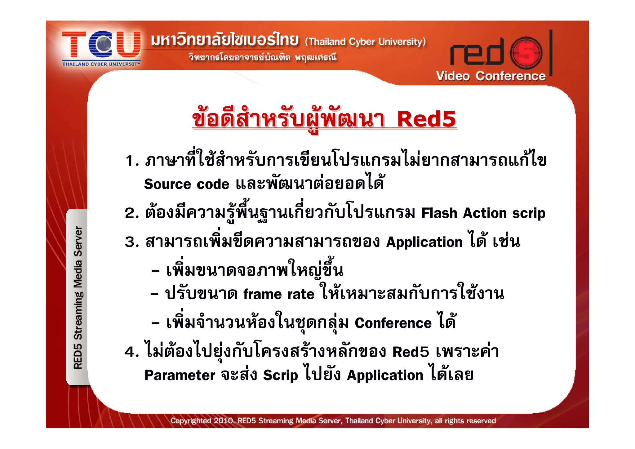 ขอดีสําหรับผูพัฒนา        Red5
1. ภาษาที่ใชสําหรับการเขียนโปรแกรมไมยากสามารถแกไข
   Source code และพัฒนาตอยอดได
2. ตองมีความรูพื้นฐานเกี่ยวกับโปรแกรม Flash Action scrip
3. สามารถเพิ่มขีดความสามารถของ Application ได เชน
    - เพิ่มขนาดจอภาพใหญขึ้น
    - ปรับขนาด frame rate ใหเหมาะสมกับการใชงาน
    - เพิ่มจํานวนหองในชุดกลุม Conference ได
4. ไมตองไปยุงกับโครงสรางหลักของ Red5 เพราะคา
   Parameter จะสง Scrip ไปยัง Application ไดเลย
 