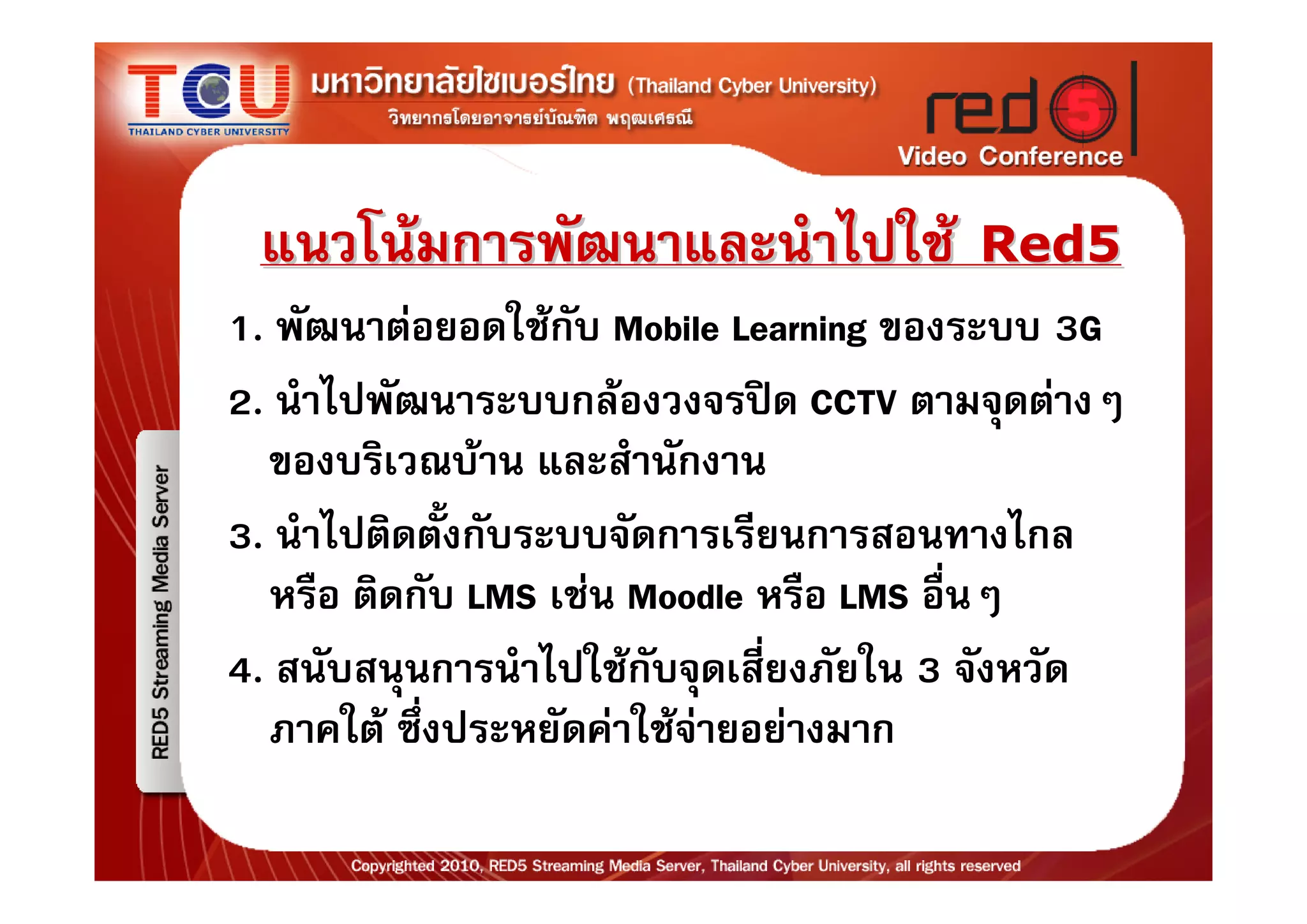 แนวโนมการพัฒนาและนําไปใช Red5
1. พัฒนาตอยอดใชกับ Mobile Learning ของระบบ 3G
2. นําไปพัฒนาระบบกลองวงจรปด CCTV ตามจุดตางๆ
  ของบริเวณบาน และสํานักงาน
3. นําไปติดตังกับระบบจัดการเรียนการสอนทางไกล
             ้
  หรือ ติดกับ LMS เชน Moodle หรือ LMS อื่นๆ
4. สนับสนุนการนําไปใชกับจุดเสี่ยงภัยใน 3 จังหวัด
  ภาคใต ซึงประหยัดคาใชจายอยางมาก
           ่
 