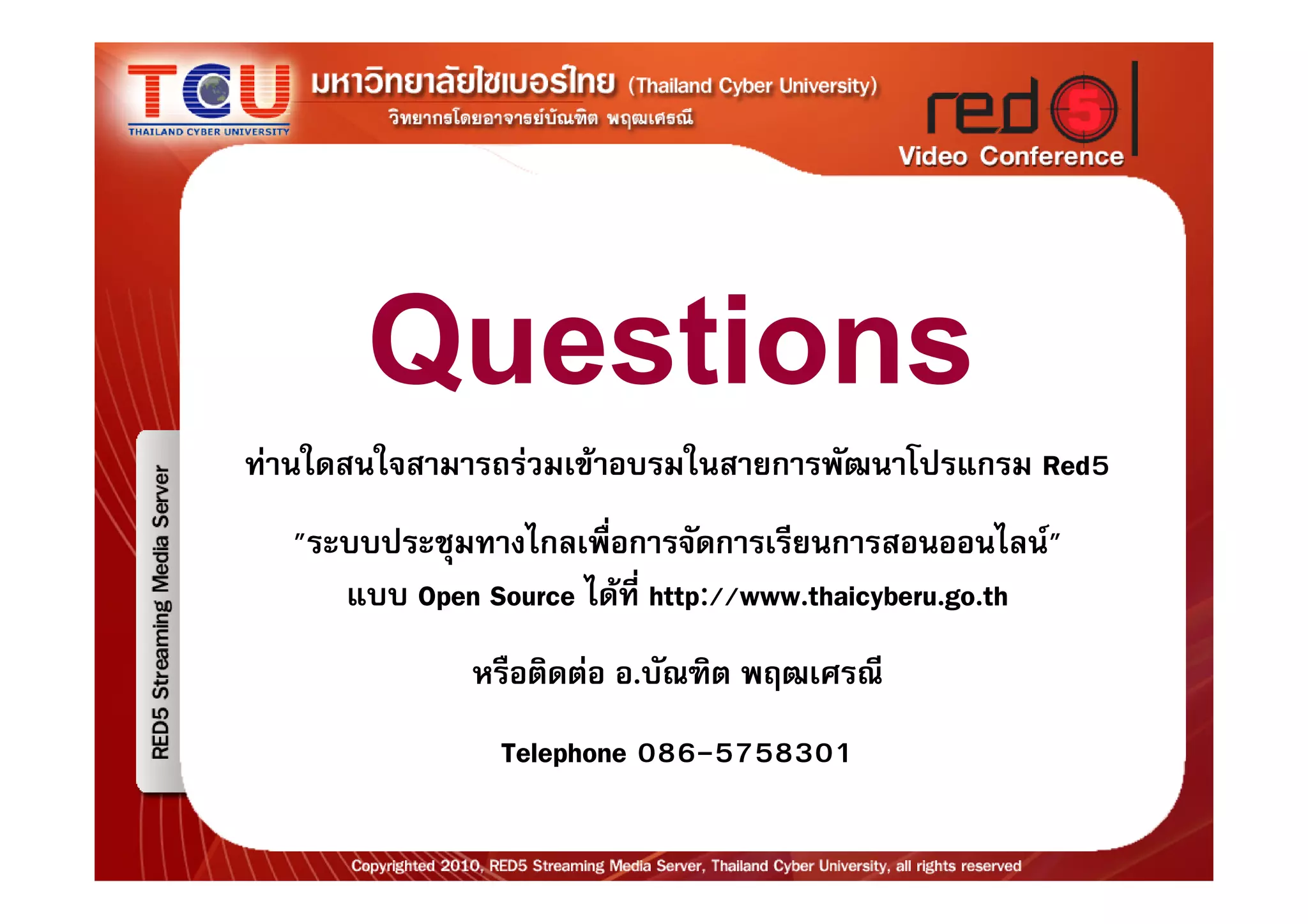 Questions
ทานใดสนใจสามารถรวมเขาอบรมในสายการพัฒนาโปรแกรม Red5
  "ระบบประชุมทางไกลเพื่อการจัดการเรียนการสอนออนไลน"
     แบบ Open Source ไดที่ http://www.thaicyberu.go.th
              หรือติดตอ อ.บัณฑิต พฤฒเศรณี
                Telephone 086-5758301
 