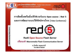 การติดตังสตรีมมิ่งเซิรฟเวอรแบบ Open source : Red 5
        ้
และการพัฒนาระบบวีดทัศนทางไกล (Video Conference)
                        ิ




         Red5 Open Source Flash Server
   เทียบเทา Macromedia Flash Communication Server
                  อ.บัณฑิต พฤฒเศรณี
                    Tel 086-5758301
 
