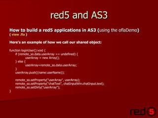 red5 and AS3 How to build a red5 applications in AS3 ( using the oflaDemo ) (  view . fla  ) Here’s an example of how we call our shared object: function loginUser():void { if (remote_so.data.userArray == undefined) { userArray = new Array(); } else { userArray=remote_so.data.userArray; } userArray.push({name:userName}); remote_so.setProperty("userArray", userArray); remote_so.setProperty("chatText", chatInputWin.chatInput.text); remote_so.setDirty("userArray"); } 