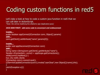 Coding custom functions in red5 Let’s take a look at how to code a custom java function in red5 that we  can call later in ActionScript.  *Note: We will be modifying the oflaDemo app (Application.java) JAVA SIDE FIRST:  add some code to onconnect and ondisconnect   inside...    public boolean appConnect(IConnection conn, Object[] params)   add... conn.getClient().setAttribute("name",params[0]);  inside... public void appDisconnect(IConnection conn)  add... String name=(String)conn.getClient().getAttribute("name");  Iterator<IConnection> conns3 = appScope.getConnections();  while(conns3.hasNext()) { try{ //to notify clients  IConnection conn1=conns3.next(); ((IServiceCapableConnection)conn1).invoke("userClose",new Object[]{name},this);  } catch(Exception e){}  } 