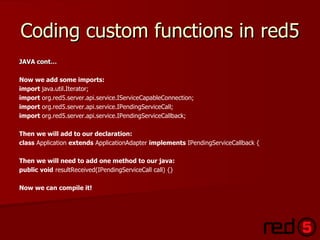 Coding custom functions in red5 JAVA cont… Now we add some imports: import  java.util.Iterator;   import  org.red5.server.api.service.IServiceCapableConnection; import  org.red5.server.api.service.IPendingServiceCall;   import  org.red5.server.api.service.IPendingServiceCallback; Then we will add to our declaration: class  Application  extends  ApplicationAdapter  implements  IPendingServiceCallback {   Then we will need to add one method to our java:  public   void  resultReceived(IPendingServiceCall call) {} Now we can compile it! 