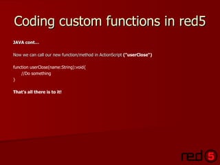 Coding custom functions in red5 JAVA cont… Now we can call our new function/method in ActionScript  ( "userClose“) function userClose(name:String):void{ //Do something } That’s all there is to it! 