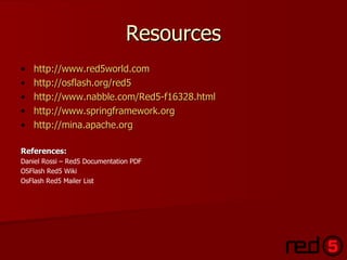 Resources http://www.red5world.com http://osflash.org/red5 http://www.nabble.com/Red5-f16328.html   http://www.springframework.org http://mina.apache.org References: Daniel Rossi – Red5 Documentation PDF OSFlash Red5 Wiki OsFlash Red5 Mailer List 