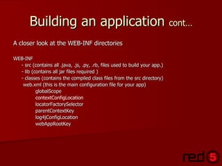 Building an application  cont… A closer look at the WEB-INF directories WEB-INF - src (contains all .java, .js, .py, .rb, files used to build your app.) - lib (contains all jar files required ) - classes (contains the compiled class files from the src directory)   web.xml (this is the main configuration file for your app) globalScope contextConfigLocation locatorFactorySelector parentContextKey log4jConfigLocation webAppRootKey 