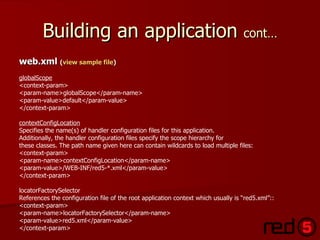 Building an application  cont… web.xml  ( view sample file ) globalScope <context-param> <param-name>globalScope</param-name> <param-value>default</param-value> </context-param> contextConfigLocation Specifies the name(s) of handler configuration files for this application. Additionally, the handler configuration files specify the scope hierarchy for  these classes. The path name given here can contain wildcards to load multiple files: <context-param> <param-name>contextConfigLocation</param-name> <param-value>/WEB-INF/red5-*.xml</param-value> </context-param> locatorFactorySelector References the configuration file of the root application context which usually is “red5.xml”:: <context-param> <param-name>locatorFactorySelector</param-name> <param-value>red5.xml</param-value> </context-param> 