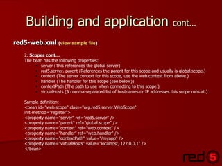 Building and application  cont… red5-web.xml  ( view sample file ) 2.  Scopes cont… The bean has the following properties: server (This references the global server) red5.server. parent (References the parent for this scope and usually is global.scope.) context (The server context for this scope, use the web.context from above.)  handler (The handler for this scope (see below)) contextPath (The path to use when connecting to this scope.) virtualHosts (A comma separated list of hostnames or IP addresses this scope runs at.) Sample definition: <bean id="web.scope" class="org.red5.server.WebScope" init-method="register"> <property name="server" ref="red5.server" /> <property name="parent" ref="global.scope" /> <property name="context" ref="web.context" /> <property name="handler" ref="web.handler" /> <property name="contextPath" value="/myapp" /> <property name="virtualHosts" value="localhost, 127.0.0.1" /> </bean> 