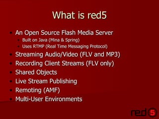What is red5 <ul><li>An Open Source Flash Media Server </li></ul><ul><ul><li>Built on Java (Mina & Spring) </li></ul></ul>...