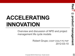 Red7 :|: product management
ACCELERATING
INNOVATION
   Overview and discussion of NPD and project
   management life cycle models

                         Robert Grupe, CISSP CSSLP PE PMP
                                              2012-03-10



         © Copyright 2008-2012 Robert Grupe. All rights reserved.
 