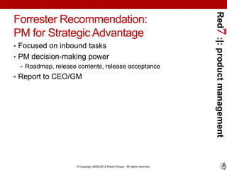 Red7 :|: product management
Forrester Recommendation:
PM for Strategic Advantage
• Focused on inbound tasks
• PM decision-making power
  • Roadmap, release contents, release acceptance
• Report to CEO/GM




                     © Copyright 2008-2012 Robert Grupe. All rights reserved.
 