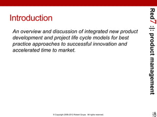 Red7 :|: product management
Introduction
An overview and discussion of integrated new product
development and project life cycle models for best
practice approaches to successful innovation and
accelerated time to market.




                © Copyright 2008-2012 Robert Grupe. All rights reserved.
 