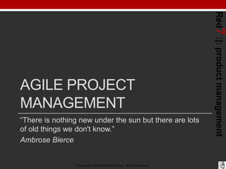 Red7 :|: product management
AGILE PROJECT
MANAGEMENT
“There is nothing new under the sun but there are lots
of old things we don't know.”
Ambrose Bierce


                © Copyright 2008-2012 Robert Grupe. All rights reserved.
 