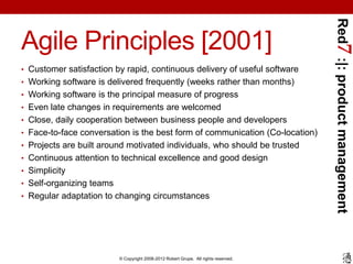 Red7 :|: product management
Agile Principles [2001]
• Customer satisfaction by rapid, continuous delivery of useful software
• Working software is delivered frequently (weeks rather than months)
• Working software is the principal measure of progress
• Even late changes in requirements are welcomed
• Close, daily cooperation between business people and developers
• Face-to-face conversation is the best form of communication (Co-location)
• Projects are built around motivated individuals, who should be trusted
• Continuous attention to technical excellence and good design
• Simplicity
• Self-organizing teams
• Regular adaptation to changing circumstances




                          © Copyright 2008-2012 Robert Grupe. All rights reserved.
 