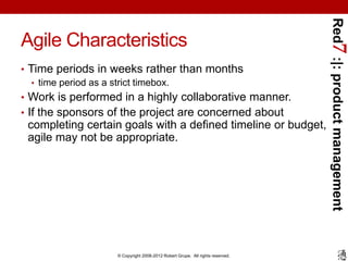Red7 :|: product management
Agile Characteristics
• Time periods in weeks rather than months
   • time period as a strict timebox.
• Work is performed in a highly collaborative manner.
• If the sponsors of the project are concerned about
 completing certain goals with a defined timeline or budget,
 agile may not be appropriate.




                   © Copyright 2008-2012 Robert Grupe. All rights reserved.
 