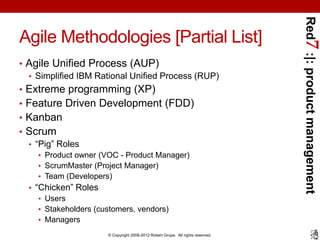 Red7 :|: product management
Agile Methodologies [Partial List]
• Agile Unified Process (AUP)
  • Simplified IBM Rational Unified Process (RUP)
• Extreme programming (XP)
• Feature Driven Development (FDD)
• Kanban
• Scrum
  • “Pig” Roles
    • Product owner (VOC - Product Manager)
    • ScrumMaster (Project Manager)
    • Team (Developers)
  • “Chicken” Roles
     • Users
     • Stakeholders (customers, vendors)
     • Managers
                       © Copyright 2008-2012 Robert Grupe. All rights reserved.
 