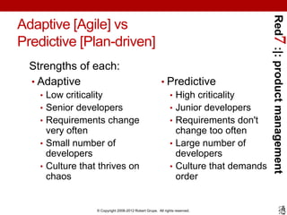 Red7 :|: product management
Adaptive [Agile] vs
Predictive [Plan-driven]
  Strengths of each:
  • Adaptive                                             • Predictive
    • Low criticality                                      • High criticality
    • Senior developers                                    • Junior developers
    • Requirements change                                  • Requirements don't
      very often                                             change too often
    • Small number of                                      • Large number of
      developers                                             developers
    • Culture that thrives on                              • Culture that demands
      chaos                                                  order


                   © Copyright 2008-2012 Robert Grupe. All rights reserved.
 