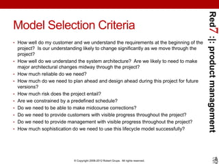 Red7 :|: product management
Model Selection Criteria
• How well do my customer and we understand the requirements at the beginning of the
    project? Is our understanding likely to change significantly as we move through the
    project?
•   How well do we understand the system architecture? Are we likely to need to make
    major architectural changes midway through the project?
•   How much reliable do we need?
•   How much do we need to plan ahead and design ahead during this project for future
    versions?
•   How much risk does the project entail?
•   Are we constrained by a predefined schedule?
•   Do we need to be able to make midcourse corrections?
•   Do we need to provide customers with visible progress throughout the project?
•   Do we need to provide management with visible progress throughout the project?
•   How much sophistication do we need to use this lifecycle model successfully?




                             © Copyright 2008-2012 Robert Grupe. All rights reserved.
 