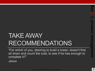 Red7 :|: product management
TAKE AWAY
RECOMMENDATIONS
“For which of you, desiring to build a tower, doesn't first
sit down and count the cost, to see if he has enough to
complete it?”
Jesus

                  © Copyright 2008-2012 Robert Grupe. All rights reserved.
 