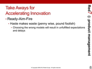 Red7 :|: product management
Take Aways for
Accelerating Innovation
• Ready-Aim-Fire
  • Haste makes waste (penny wise, pound foolish)
   • Choosing the wrong models will result in unfulfilled expectations
     and delays




                     © Copyright 2008-2012 Robert Grupe. All rights reserved.
 