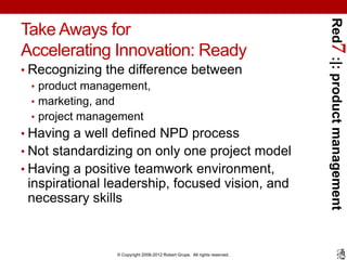 Red7 :|: product management
Take Aways for
Accelerating Innovation: Ready
• Recognizing the difference between
  • product management,
  • marketing, and
  • project management
• Having a well defined NPD process
• Not standardizing on only one project model
• Having a positive teamwork environment,
 inspirational leadership, focused vision, and
 necessary skills



                © Copyright 2008-2012 Robert Grupe. All rights reserved.
 
