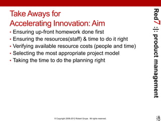 Red7 :|: product management
Take Aways for
Accelerating Innovation: Aim
• Ensuring up-front homework done first
• Ensuring the resources(staff) & time to do it right
• Verifying available resource costs (people and time)
• Selecting the most appropriate project model
• Taking the time to do the planning right




                    © Copyright 2008-2012 Robert Grupe. All rights reserved.
 