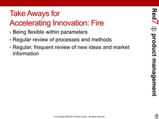 Red7 :|: product management
Take Aways for
Accelerating Innovation: Fire
• Being flexible within parameters
• Regular review of processes and methods
• Regular, frequent review of new ideas and market
 information




                   © Copyright 2008-2012 Robert Grupe. All rights reserved.
 