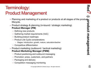 Red7 :|: product management
Terminology:
Product Management
 • Planning and marketing of a product or products at all stages of the product
   lifecycle.
 • Product strategy & planning (in-bound / strategic marketing)
   Product Manager (PM)
   • Defining new products
   • Gathering market requirements (VoC)
   • Building product roadmaps
   • Product Life Cycle considerations
      • Stages: introduction, growth, mature, saturation/decline
   • Competitive differentiation
 • Product marketing (outbound / tactical marketing)
  Product Marketing Manager (PMM)
   • Product positioning and outbound messaging
   • Promotion: press, customers, and partners
   • Packaging and delivery
   • Competition messaging monitoring

                         © Copyright 2008-2012 Robert Grupe. All rights reserved.
 