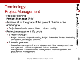 Red7 :|: product management
Terminology:
Project Management
• Project Planning
  Project Manager (PjM)
• Achieve all of the goals of the project charter while
  adhering to
  • Project constraints: scope, time, cost and quality.
• Project management life cycle
  • 5 Process Groups:
    • Project Initiation, Project Planning, Project Execution, Project monitoring
      and control, and Project closeout.
  • 9 Knowledge Areas:
     • integration management, scope management, time management, cost
      management, quality management, human resource
      management, communications management, risk management and
      procurement management.


                        © Copyright 2008-2012 Robert Grupe. All rights reserved.
 