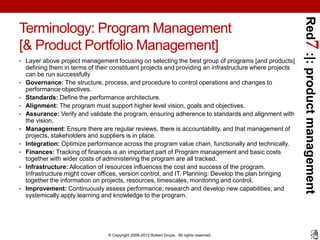 Red7 :|: product management
Terminology: Program Management
[& Product Portfolio Management]
• Layer above project management focusing on selecting the best group of programs [and products]
    defining them in terms of their constituent projects and providing an infrastructure where projects
    can be run successfully
•   Governance: The structure, process, and procedure to control operations and changes to
    performance objectives.
•   Standards: Define the performance architecture.
•   Alignment: The program must support higher level vision, goals and objectives.
•   Assurance: Verify and validate the program, ensuring adherence to standards and alignment with
    the vision.
•   Management: Ensure there are regular reviews, there is accountability, and that management of
    projects, stakeholders and suppliers is in place.
•   Integration: Optimize performance across the program value chain, functionally and technically.
•   Finances: Tracking of finances is an important part of Program management and basic costs
    together with wider costs of administering the program are all tracked.
•   Infrastructure: Allocation of resources influences the cost and success of the program.
    Infrastructure might cover offices, version control, and IT. Planning: Develop the plan bringing
    together the information on projects, resources, timescales, monitoring and control.
•   Improvement: Continuously assess performance; research and develop new capabilities; and
    systemically apply learning and knowledge to the program.




                                  © Copyright 2008-2012 Robert Grupe. All rights reserved.
 
