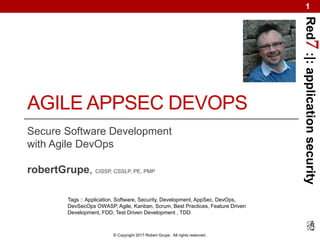 Red7:|:applicationsecurity
© Copyright 2017 Robert Grupe. All rights reserved.
1
AGILE APPSEC DEVOPS
Secure Software Development
with Agile DevOps
robertGrupe, CISSP, CSSLP, PE, PMP
Tags :: Application, Software, Security, Development, AppSec, DevOps,
DevSecOps OWASP, Agile, Kanban, Scrum, Best Practices, Feature Driven
Development, FDD, Test Driven Development , TDD
 