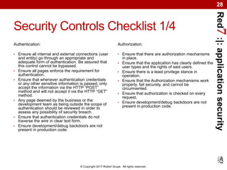 Red7:|:applicationsecurity
© Copyright 2017 Robert Grupe. All rights reserved.
28
Security Controls Checklist 1/4
Authentication:
• Ensure all internal and external connections (user
and entity) go through an appropriate and
adequate form of authentication. Be assured that
this control cannot be bypassed.
• Ensure all pages enforce the requirement for
authentication.
• Ensure that whenever authentication credentials
or any other sensitive information is passed, only
accept the information via the HTTP “POST”
method and will not accept it via the HTTP “GET”
method.
• Any page deemed by the business or the
development team as being outside the scope of
authentication should be reviewed in order to
assess any possibility of security breach.
• Ensure that authentication credentials do not
traverse the wire in clear text form.
• Ensure development/debug backdoors are not
present in production code.
Authorization:
• Ensure that there are authorization mechanisms
in place.
• Ensure that the application has clearly defined the
user types and the rights of said users.
• Ensure there is a least privilege stance in
operation.
• Ensure that the Authorization mechanisms work
properly, fail securely, and cannot be
circumvented.
• Ensure that authorization is checked on every
request.
• Ensure development/debug backdoors are not
present in production code.
 