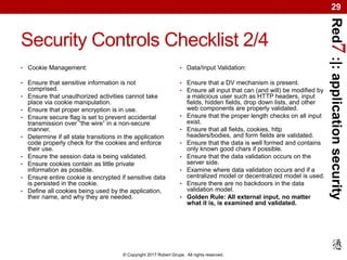 Red7:|:applicationsecurity
© Copyright 2017 Robert Grupe. All rights reserved.
29
Security Controls Checklist 2/4
• Cookie Management:
• Ensure that sensitive information is not
comprised.
• Ensure that unauthorized activities cannot take
place via cookie manipulation.
• Ensure that proper encryption is in use.
• Ensure secure flag is set to prevent accidental
transmission over “the wire” in a non-secure
manner.
• Determine if all state transitions in the application
code properly check for the cookies and enforce
their use.
• Ensure the session data is being validated.
• Ensure cookies contain as little private
information as possible.
• Ensure entire cookie is encrypted if sensitive data
is persisted in the cookie.
• Define all cookies being used by the application,
their name, and why they are needed.
• Data/Input Validation:
• Ensure that a DV mechanism is present.
• Ensure all input that can (and will) be modified by
a malicious user such as HTTP headers, input
fields, hidden fields, drop down lists, and other
web components are properly validated.
• Ensure that the proper length checks on all input
exist.
• Ensure that all fields, cookies, http
headers/bodies, and form fields are validated.
• Ensure that the data is well formed and contains
only known good chars if possible.
• Ensure that the data validation occurs on the
server side.
• Examine where data validation occurs and if a
centralized model or decentralized model is used.
• Ensure there are no backdoors in the data
validation model.
• Golden Rule: All external input, no matter
what it is, is examined and validated.
 