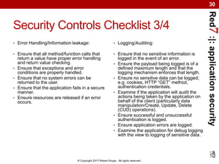 Red7:|:applicationsecurity
© Copyright 2017 Robert Grupe. All rights reserved.
30
Security Controls Checklist 3/4
• Error Handling/Information leakage:
• Ensure that all method/function calls that
return a value have proper error handling
and return value checking.
• Ensure that exceptions and error
conditions are properly handled.
• Ensure that no system errors can be
returned to the user.
• Ensure that the application fails in a secure
manner.
• Ensure resources are released if an error
occurs.
• Logging/Auditing:
• Ensure that no sensitive information is
logged in the event of an error.
• Ensure the payload being logged is of a
defined maximum length and that the
logging mechanism enforces that length.
• Ensure no sensitive data can be logged;
e.g. cookies, HTTP “GET” method,
authentication credentials.
• Examine if the application will audit the
actions being taken by the application on
behalf of the client (particularly data
manipulation/Create, Update, Delete
(CUD) operations).
• Ensure successful and unsuccessful
authentication is logged.
• Ensure application errors are logged.
• Examine the application for debug logging
with the view to logging of sensitive data.
 