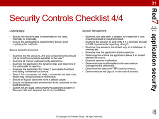Red7:|:applicationsecurity
© Copyright 2017 Robert Grupe. All rights reserved.
31
Security Controls Checklist 4/4
Cryptography:
• Ensure no sensitive data is transmitted in the clear,
internally or externally.
• Ensure the application is implementing known good
cryptographic methods.
Secure Code Environment:
• Examine the file structure. Are any components that should
not be directly accessible available to the user?
• Examine all memory allocations/de-allocations.
• Examine the application for dynamic SQL and determine if
it is vulnerable to injection.
• Examine the application for “main()” executable functions
and debug harnesses/backdoors.
• Search for commented out code, commented out test code,
which may contain sensitive information.
• Ensure all logical decisions have a default clause.
• Ensure no development environment kit is contained on the
build directories.
• Search for any calls to the underlying operating system or
file open calls and examine the error possibilities.
Session Management:
• Examine how and when a session is created for a user,
unauthenticated and authenticated.
• Examine the session ID and verify if it is complex enough
to fulfill requirements regarding strength.
• Examine how sessions are stored: e.g. in a database, in
memory etc.
• Examine how the application tracks sessions.
• Determine the actions the application takes if an invalid
session ID occurs.
• Examine session invalidation.
• Determine how multithreaded/multi-user session
management is performed.
• Determine the session HTTP inactivity timeout.
• Determine how the log-out functionality functions.
 